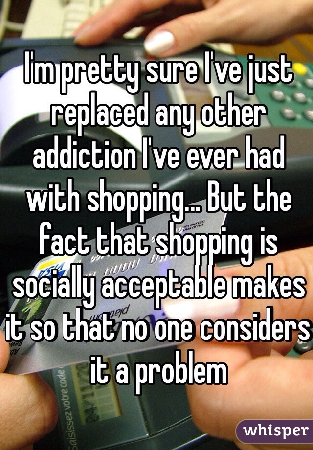I'm pretty sure I've just replaced any other addiction I've ever had with shopping... But the fact that shopping is  socially acceptable makes it so that no one considers it a problem