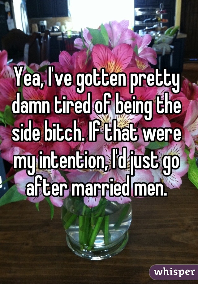 Yea, I've gotten pretty damn tired of being the side bitch. If that were my intention, I'd just go after married men.