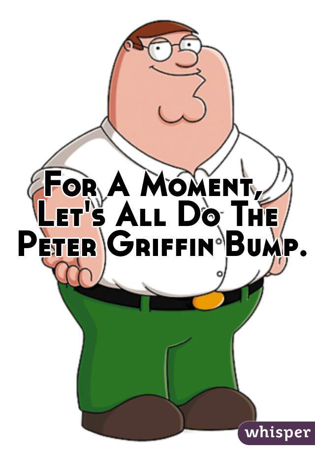 For A Moment, 
Let's All Do The Peter Griffin Bump. 