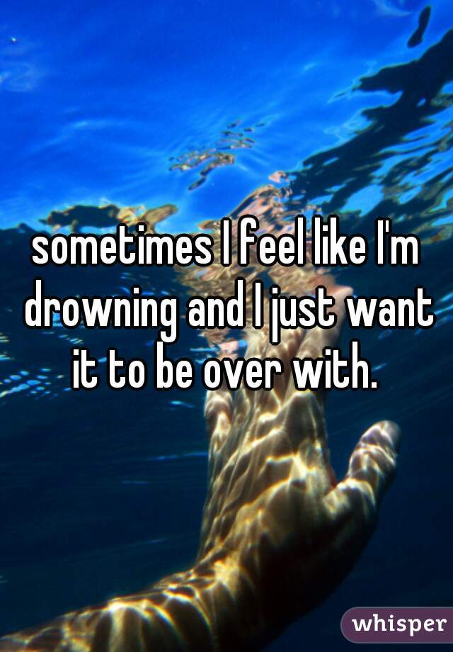 sometimes I feel like I'm drowning and I just want it to be over with. 