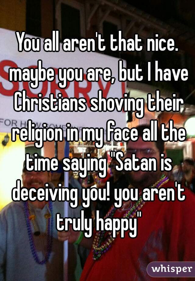 You all aren't that nice. maybe you are, but I have Christians shoving their religion in my face all the time saying "Satan is deceiving you! you aren't truly happy"