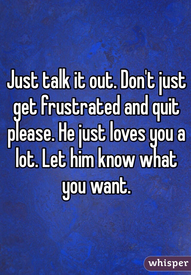 Just talk it out. Don't just get frustrated and quit please. He just loves you a lot. Let him know what you want. 