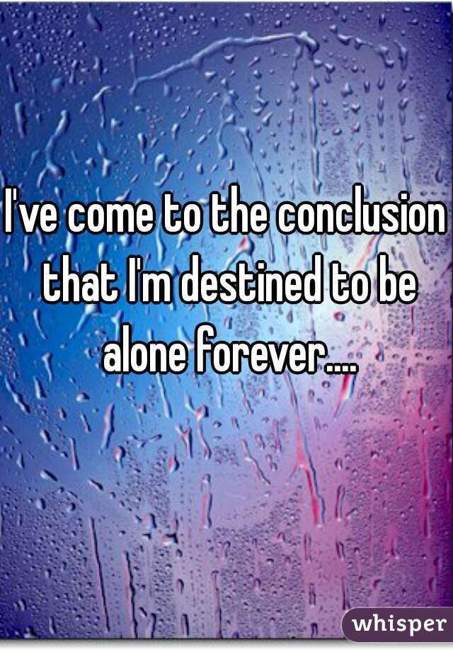 I've come to the conclusion that I'm destined to be alone forever....