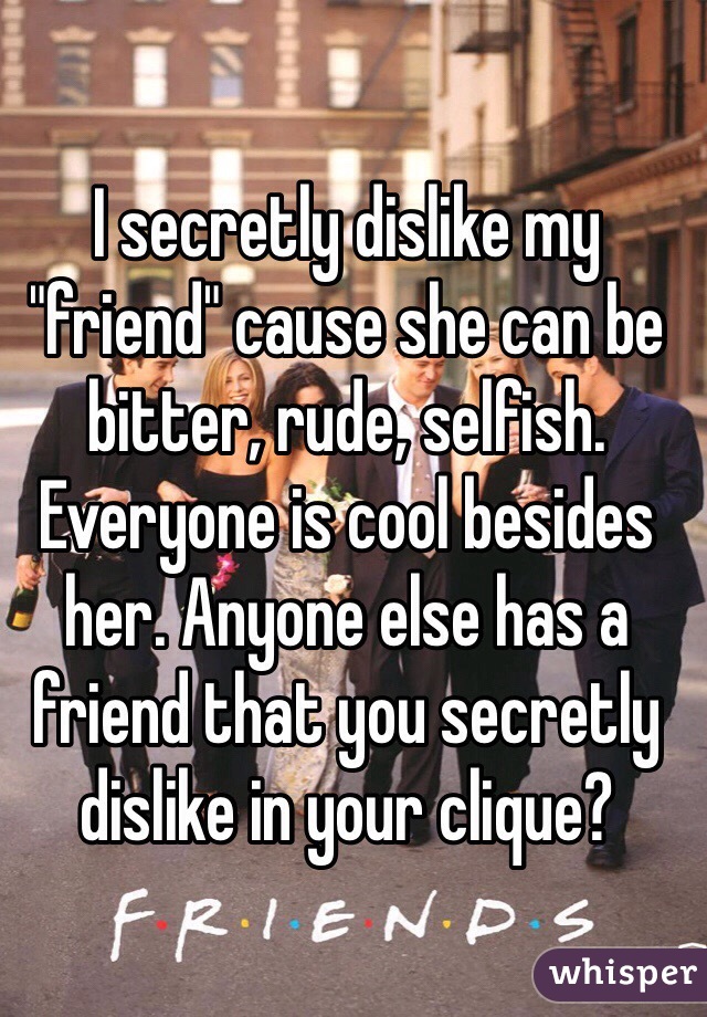 I secretly dislike my "friend" cause she can be bitter, rude, selfish. Everyone is cool besides her. Anyone else has a friend that you secretly dislike in your clique?