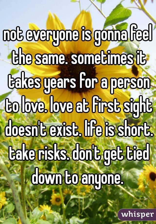 not everyone is gonna feel the same. sometimes it takes years for a person to love. love at first sight doesn't exist. life is short. take risks. don't get tied down to anyone. 