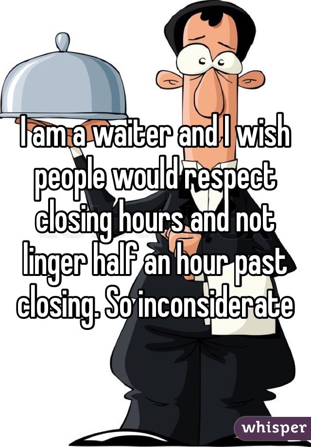 I am a waiter and I wish people would respect closing hours and not linger half an hour past closing. So inconsiderate 