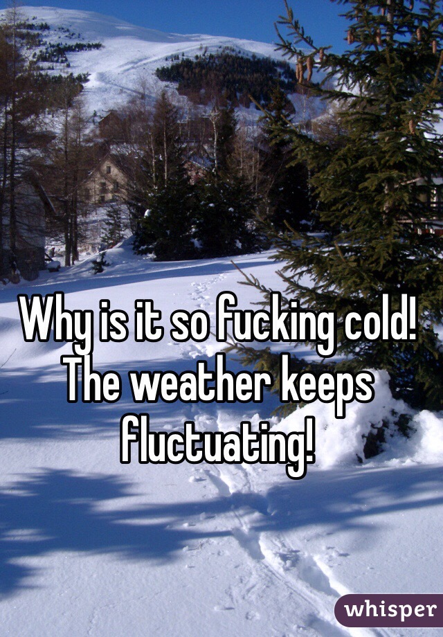 Why is it so fucking cold! The weather keeps fluctuating!