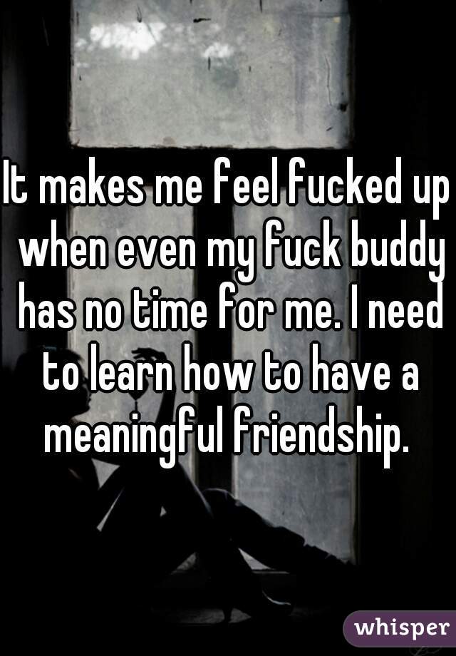 It makes me feel fucked up when even my fuck buddy has no time for me. I need to learn how to have a meaningful friendship. 