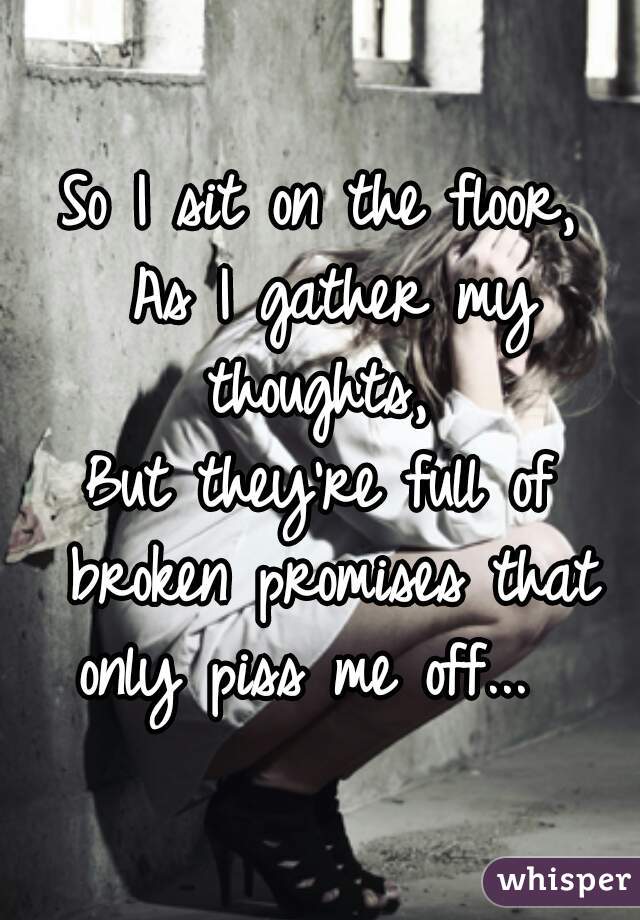 So I sit on the floor,
 As I gather my thoughts, 
But they're full of broken promises that only piss me off...  