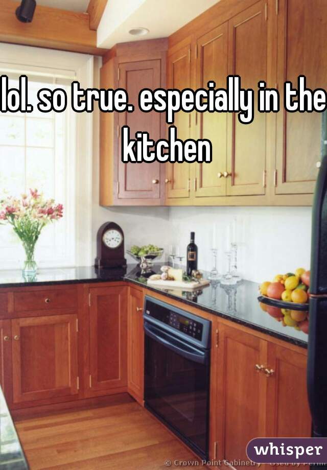 lol. so true. especially in the kitchen