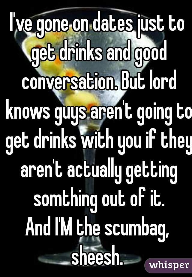 I've gone on dates just to get drinks and good conversation. But lord knows guys aren't going to get drinks with you if they aren't actually getting somthing out of it.
And I'M the scumbag, sheesh. 
