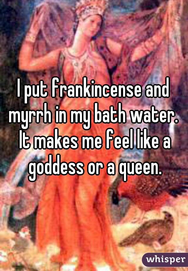 I put frankincense and myrrh in my bath water.  It makes me feel like a goddess or a queen.