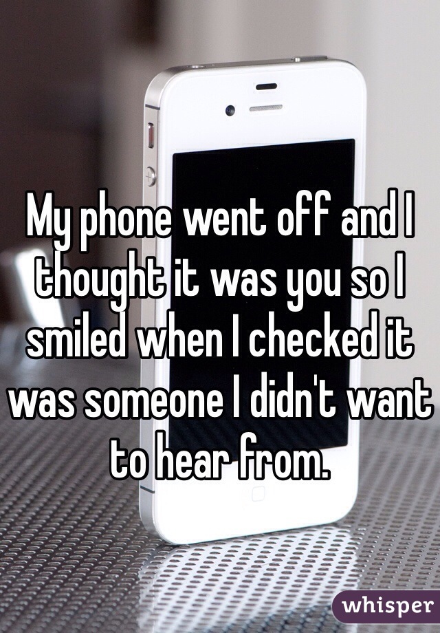 My phone went off and I thought it was you so I smiled when I checked it was someone I didn't want to hear from. 