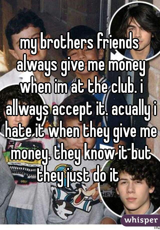 my brothers friends always give me money when im at the club. i allways accept it. acually i hate it when they give me money. they know it but they just do it  