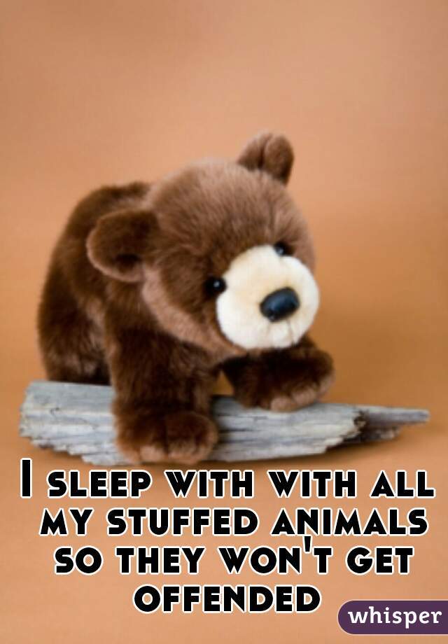 I sleep with with all my stuffed animals so they won't get offended 