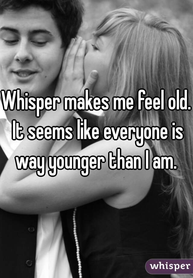 Whisper makes me feel old. It seems like everyone is way younger than I am. 
