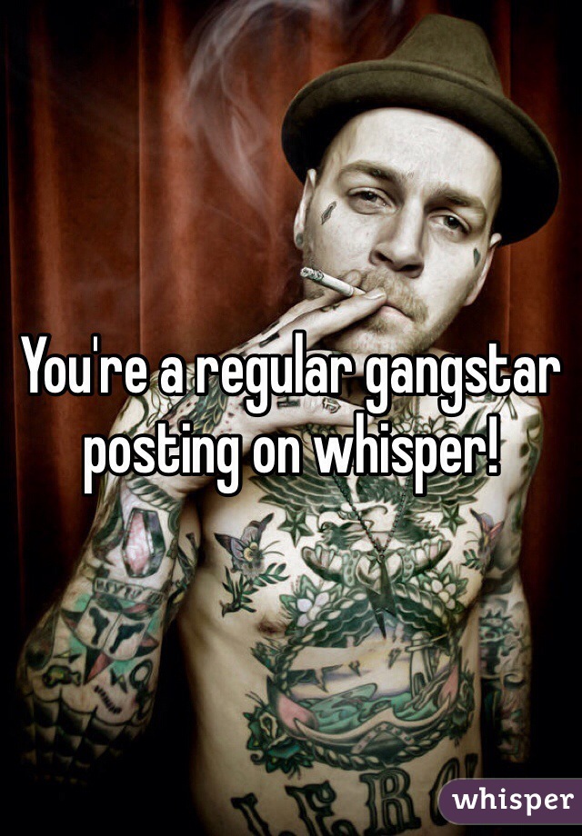 You're a regular gangstar posting on whisper!