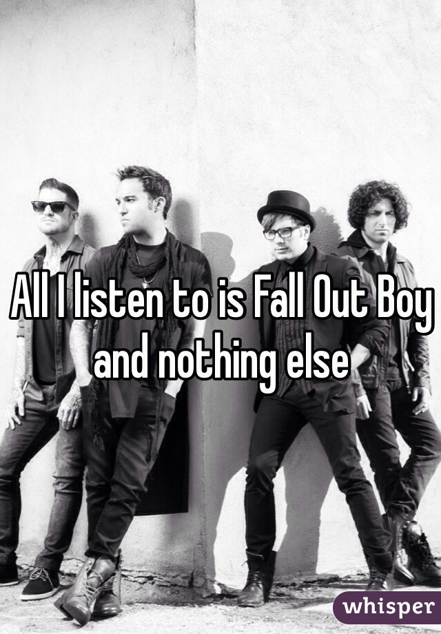 All I listen to is Fall Out Boy and nothing else