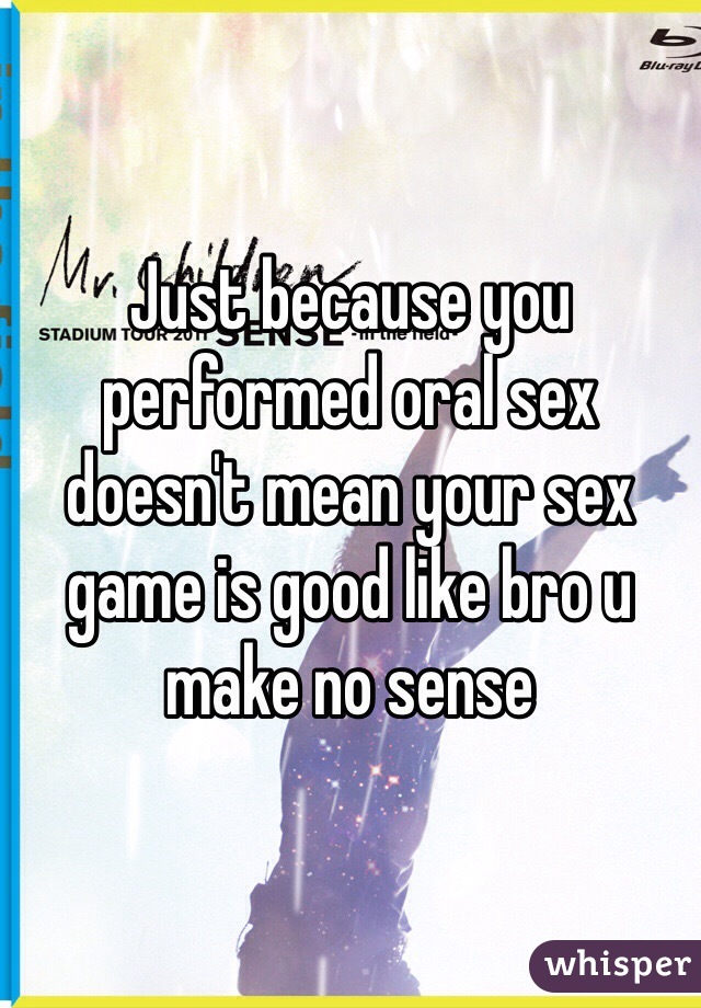 Just because you performed oral sex doesn't mean your sex game is good like bro u make no sense 