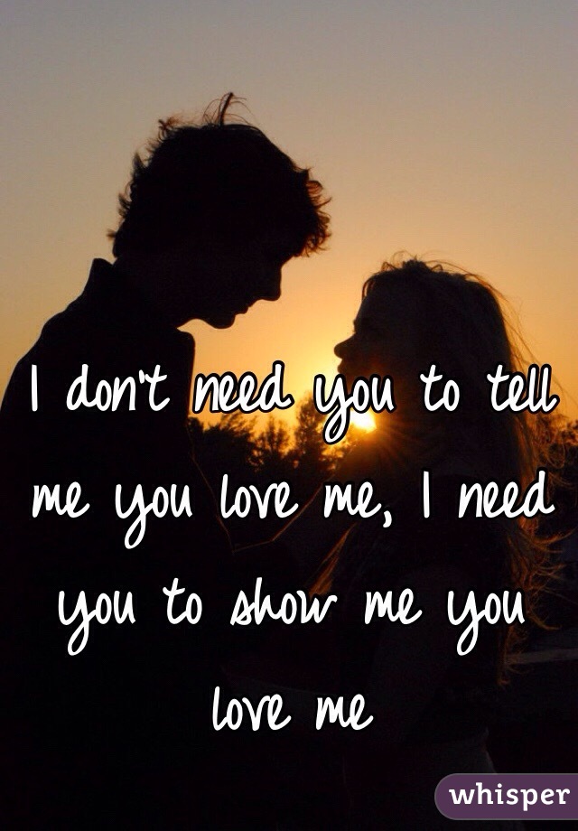 I don't need you to tell me you love me, I need you to show me you love me 