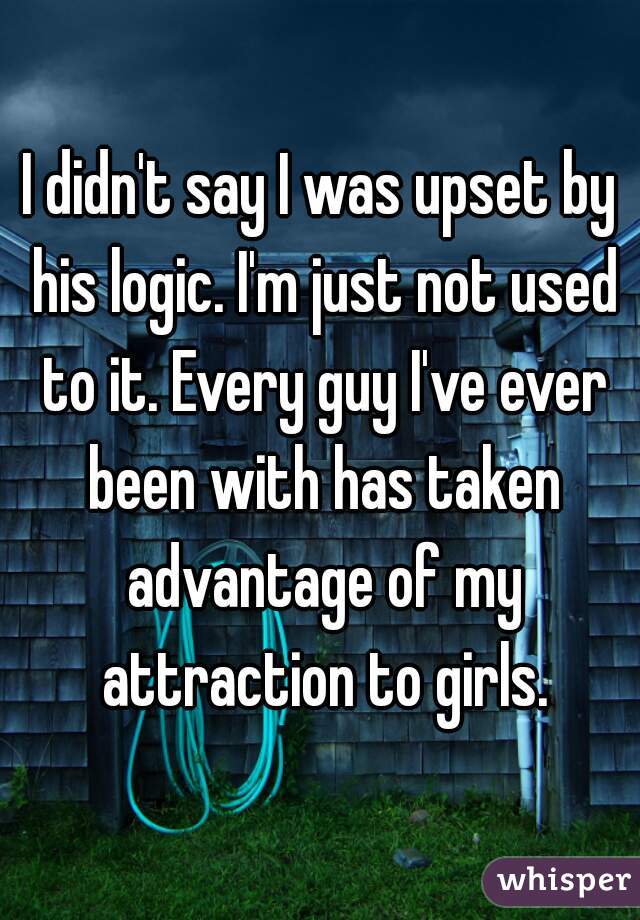 I didn't say I was upset by his logic. I'm just not used to it. Every guy I've ever been with has taken advantage of my attraction to girls.