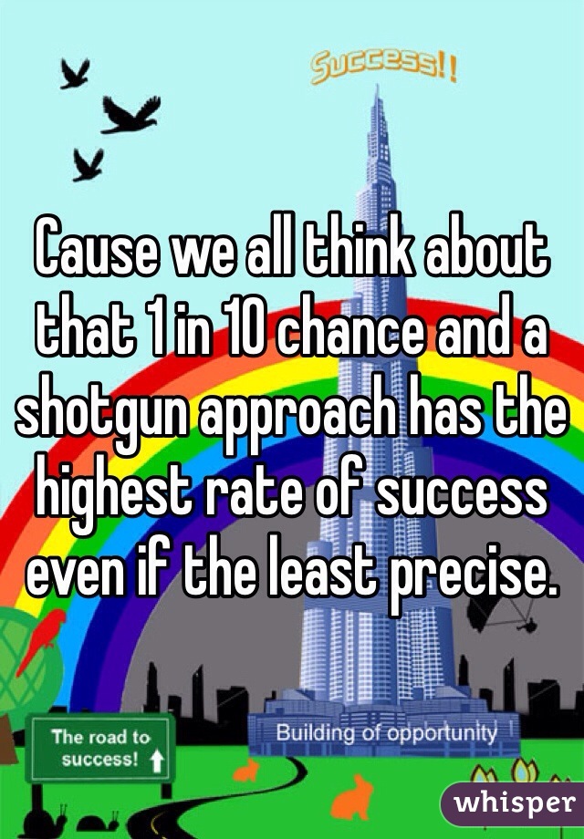 Cause we all think about that 1 in 10 chance and a shotgun approach has the highest rate of success even if the least precise. 