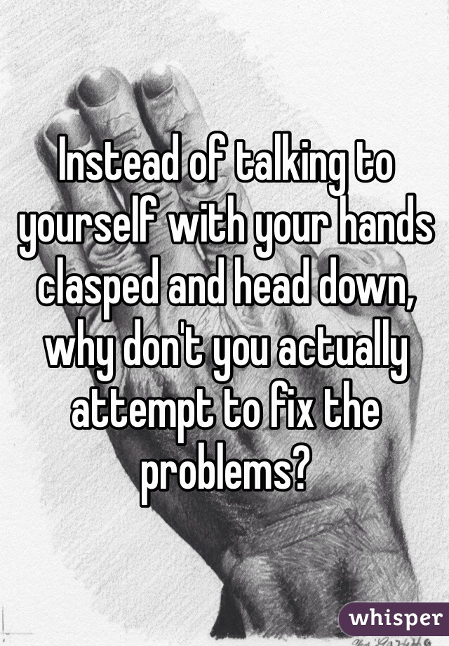 Instead of talking to yourself with your hands clasped and head down, why don't you actually attempt to fix the problems?