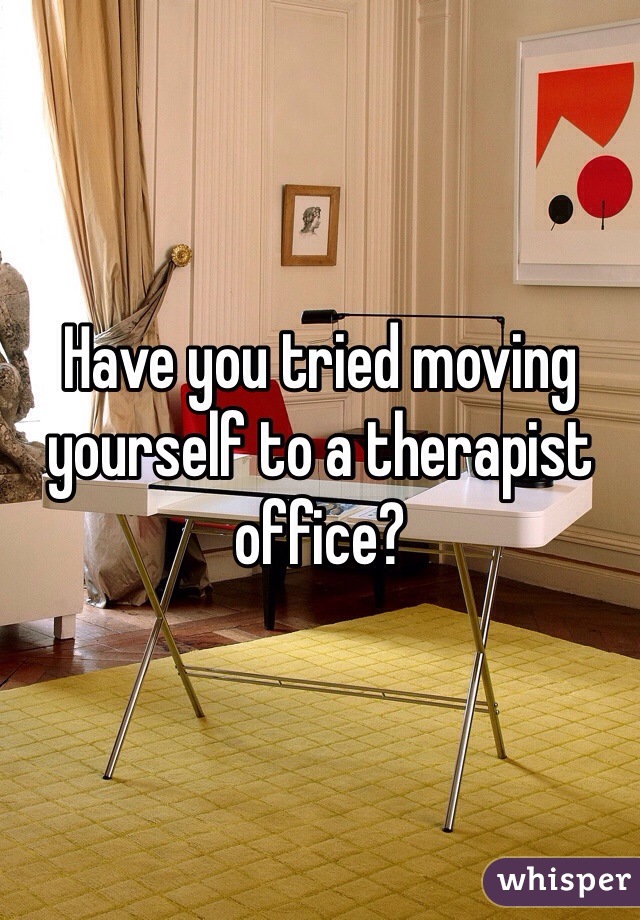 Have you tried moving yourself to a therapist office?