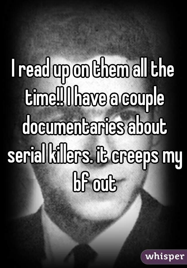 I read up on them all the time!! I have a couple documentaries about serial killers. it creeps my bf out