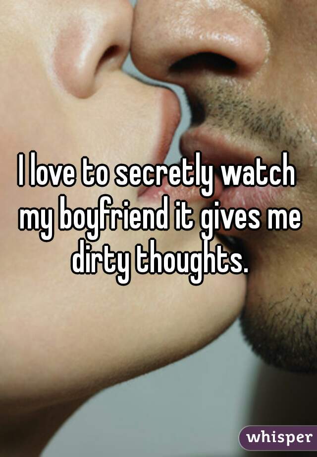 I love to secretly watch my boyfriend it gives me dirty thoughts.