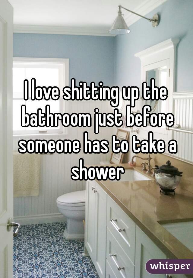 I love shitting up the bathroom just before someone has to take a shower