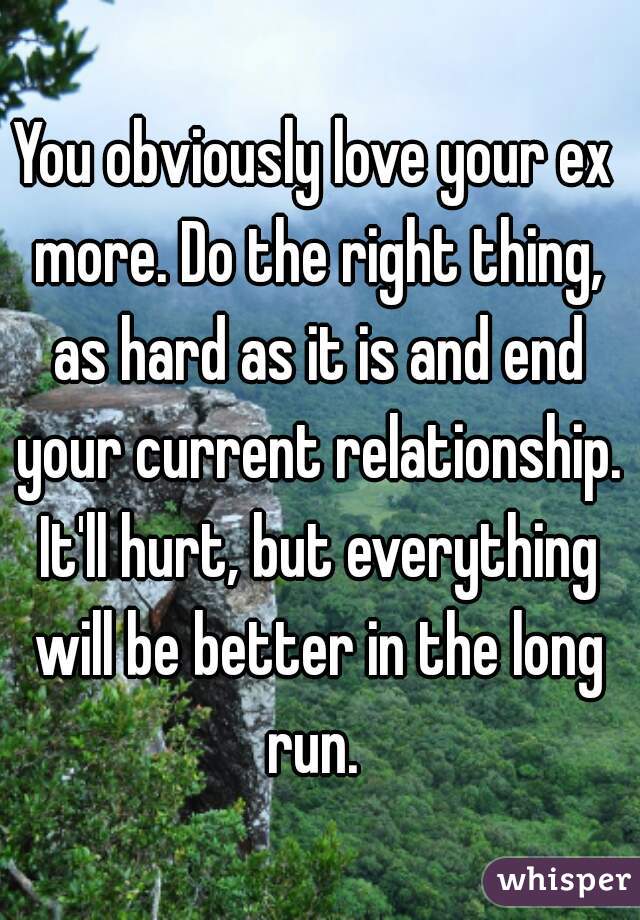 You obviously love your ex more. Do the right thing, as hard as it is and end your current relationship. It'll hurt, but everything will be better in the long run. 