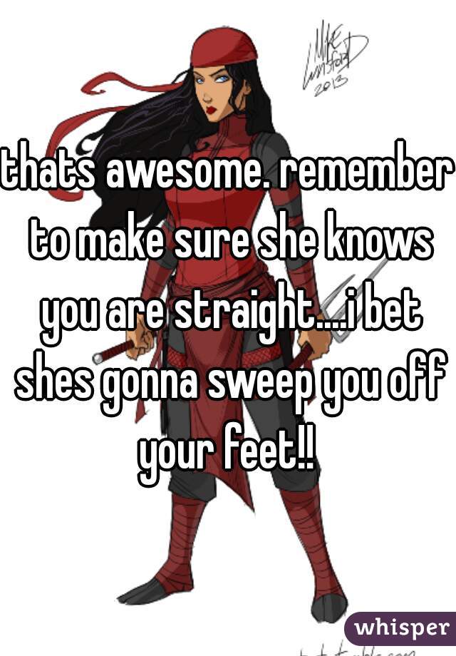 thats awesome. remember to make sure she knows you are straight....i bet shes gonna sweep you off your feet!! 