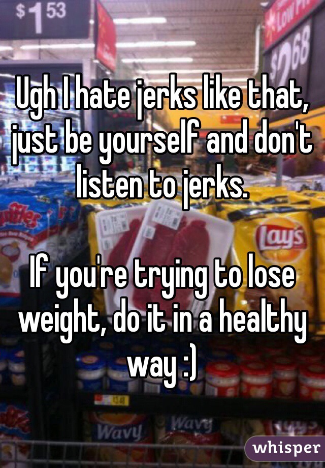 Ugh I hate jerks like that, just be yourself and don't listen to jerks.

If you're trying to lose weight, do it in a healthy way :)