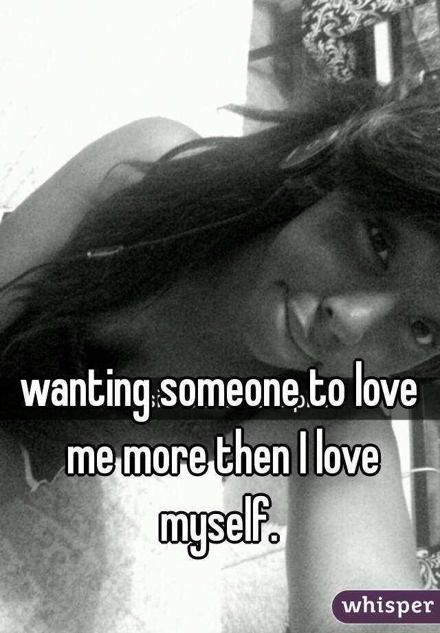 wanting someone to love me more then I love myself. 