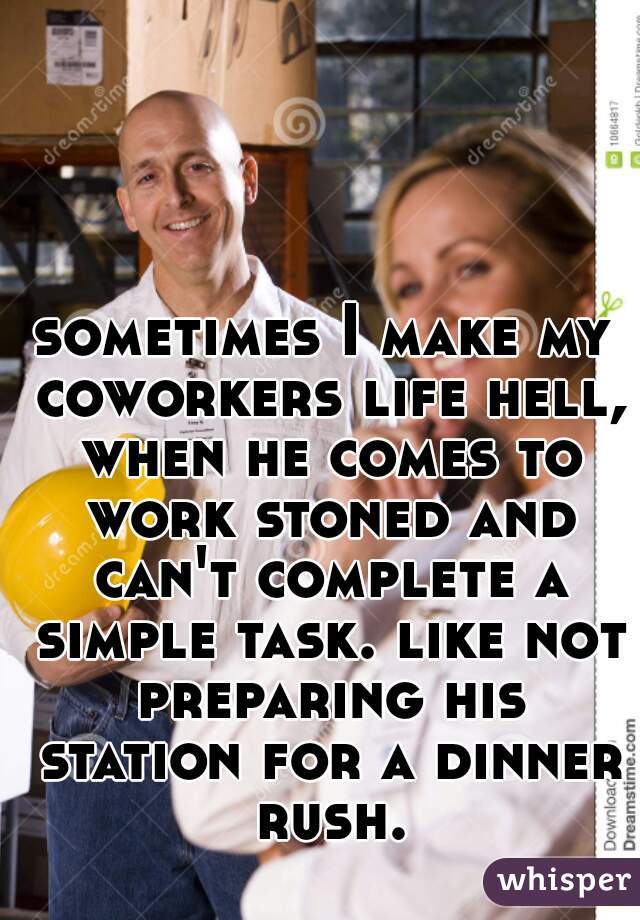 sometimes I make my coworkers life hell, when he comes to work stoned and can't complete a simple task. like not preparing his station for a dinner rush.
