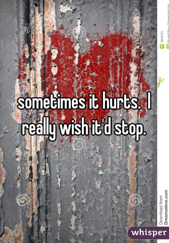 sometimes it hurts.  I really wish it'd stop. 