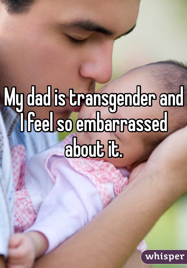 My dad is transgender and I feel so embarrassed about it.