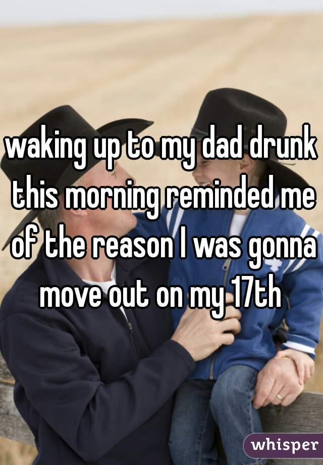 waking up to my dad drunk this morning reminded me of the reason I was gonna move out on my 17th 