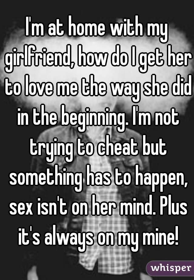 I'm at home with my girlfriend, how do I get her to love me the way she did in the beginning. I'm not trying to cheat but something has to happen, sex isn't on her mind. Plus it's always on my mine!