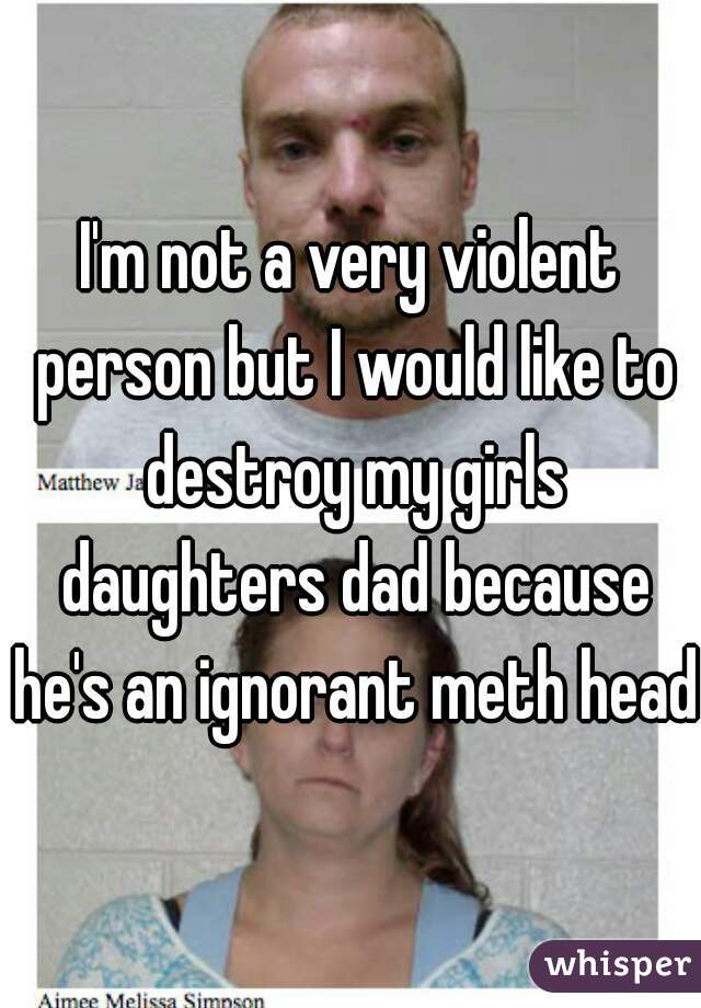 I'm not a very violent person but I would like to destroy my girls daughters dad because he's an ignorant meth head 