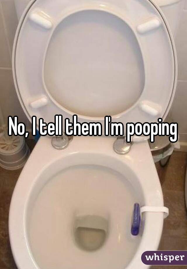 No, I tell them I'm pooping