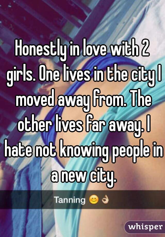 Honestly in love with 2 girls. One lives in the city I moved away from. The other lives far away. I hate not knowing people in a new city.