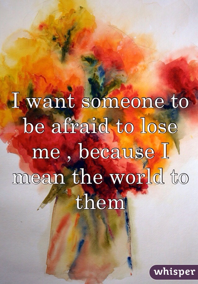 I want someone to be afraid to lose me , because I mean the world to them 