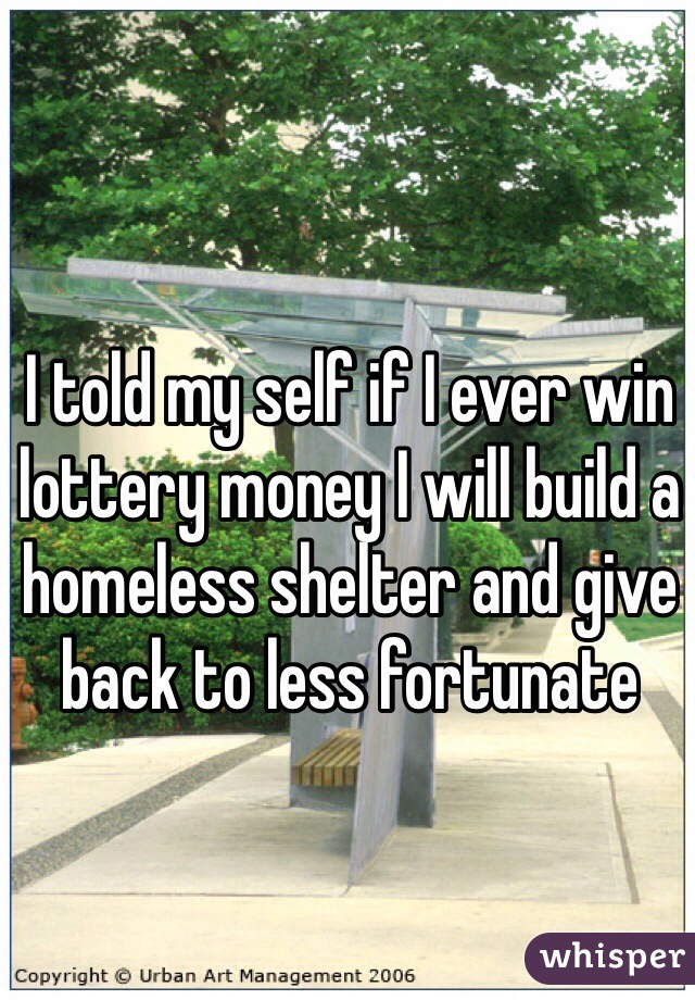 I told my self if I ever win lottery money I will build a homeless shelter and give back to less fortunate 