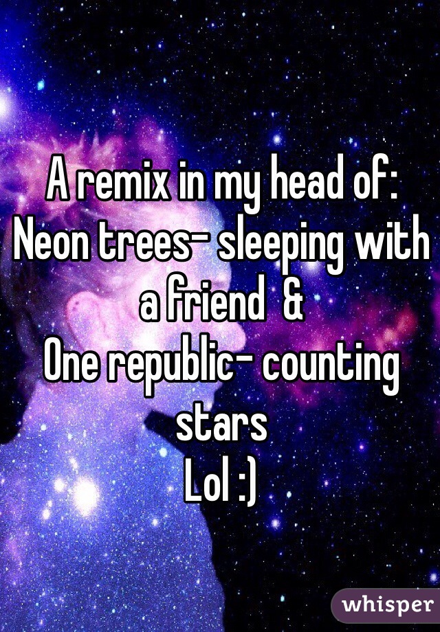 A remix in my head of: 
Neon trees- sleeping with a friend  &
One republic- counting stars 
Lol :) 