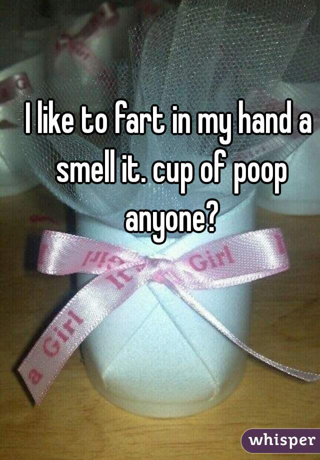I like to fart in my hand a smell it. cup of poop anyone?