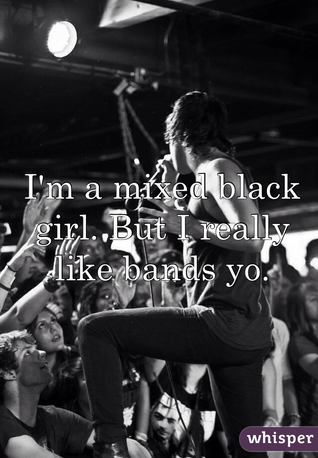 I'm a mixed black girl. But I really like bands yo. 