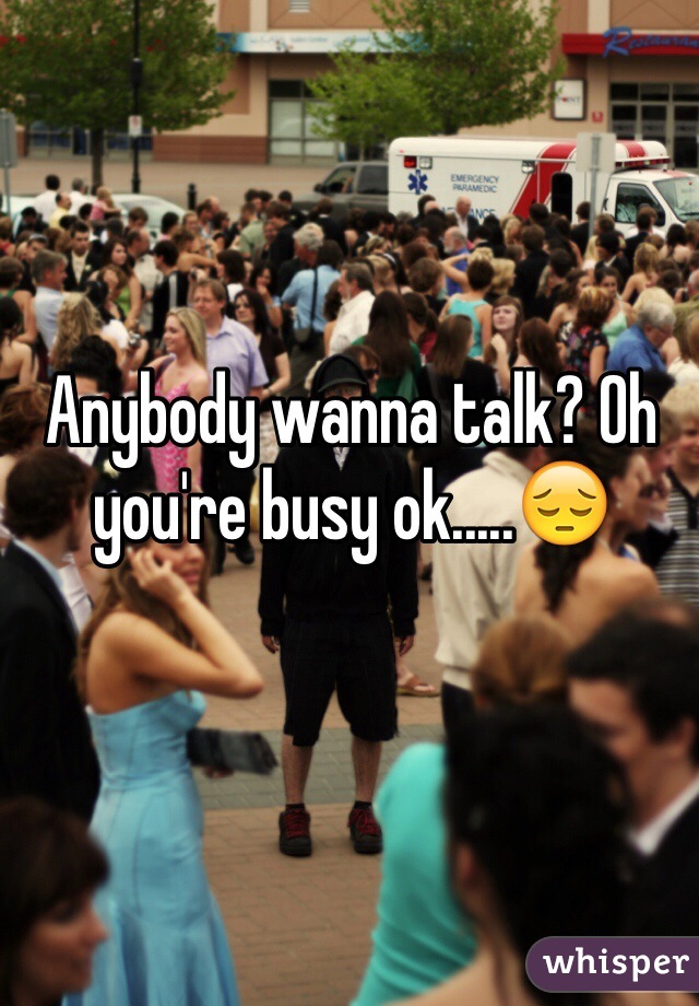 Anybody wanna talk? Oh you're busy ok.....😔