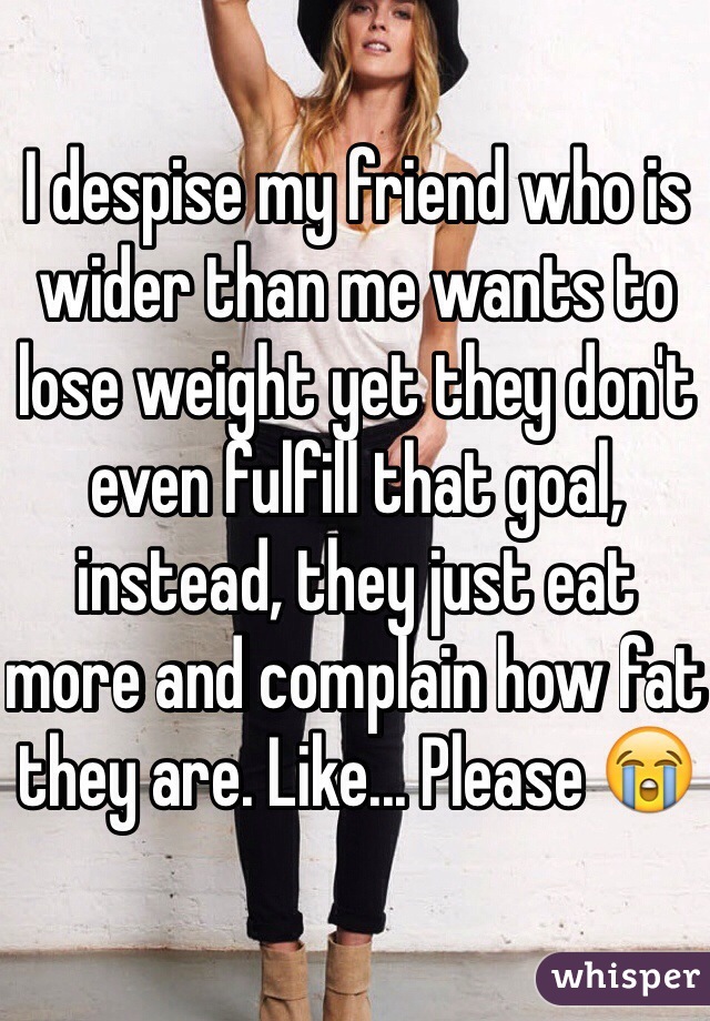 I despise my friend who is wider than me wants to lose weight yet they don't even fulfill that goal, instead, they just eat more and complain how fat they are. Like... Please 😭